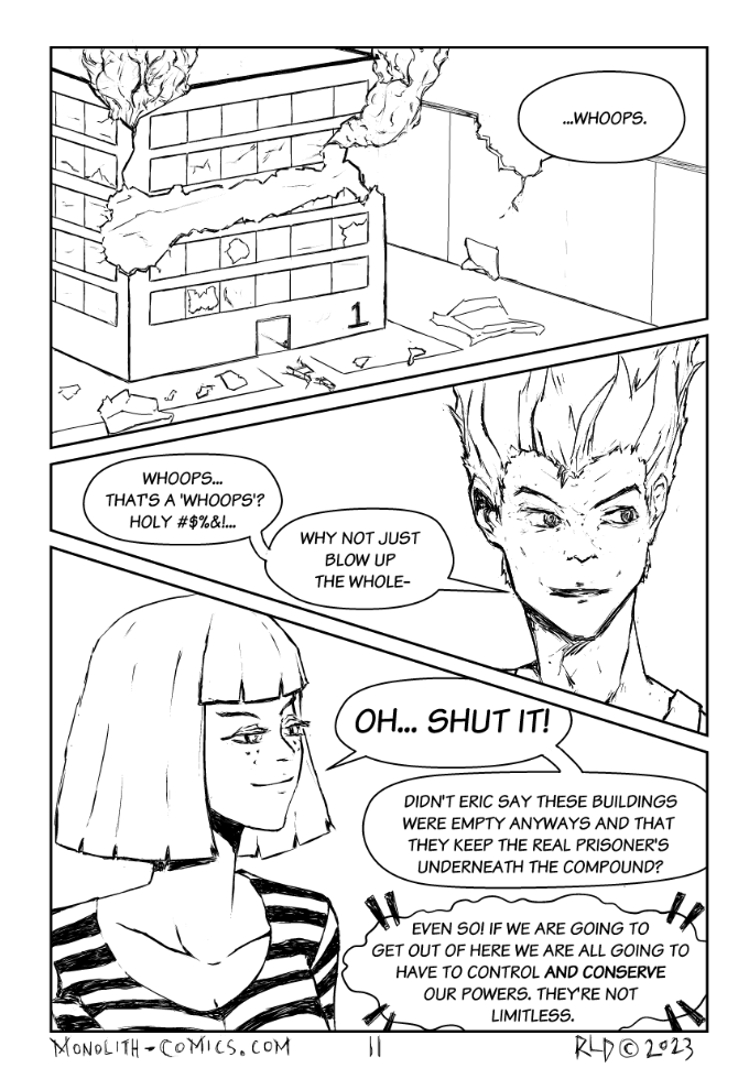 Omega Men - The Omega Problem transcript. Page: 11 Panel 1:
Aerial view of Building 1 within the Belmont Correctional Facility complex. One entire side of the building is severely damaged, scarred, and ripped open by Bad Bangs' energy blast. Smoke is billowing out, and even the surrounding wall of the complex shows signs of damage.

BAD BANGS (OFF): ...Whoops.

Panel 2:
Close-up of Firebrand's face, his eyes wide and eyebrows raised in disbelief. He's giving Bad Bangs a look of incredulity and astonishment.

FIREBRAND: Whoops... That's a 'whoops'? Holy #$%&!...
FIREBRAND:  Why not just blow up the whole-

Panel 3:
Close-up of Bad Bangs, who is returning Firebrand's look with a smug expression. Her eyes narrow slightly, and her lips curl into a small, self-satisfied smile.

BAD BANGS:  Oh... shut it!
BAD BANGS: Didn't Eric say these buildings were empty anyways and that they keep the real prisoners underneath the compound?
CROWLIA (TELEPATHY): Even so! If we are going to get out of here we are going to have to control and conserve our powers. They're not limitless.

