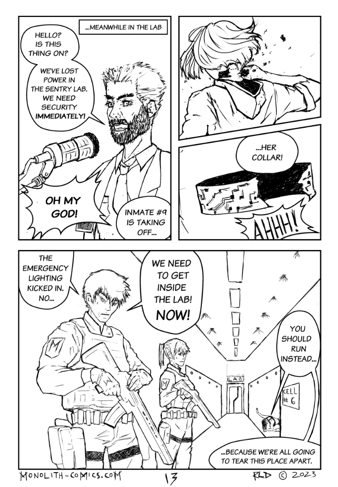 Omega Men - The Omega Problem transcript. Page: 13 Panel 1: A close-up of Chris Adams, panicked, yelling into a standing mic connected to a control panel, as he desperately calls for help. Stacey's alarmed voice adds to the tension, although she is not seen.  CHRIS ADAMS: Hello? Is this thing on? CHRIS ADAMS: We've lost power in the Sentry Lab. We need security immediately. STACEY ORKTON (OFF): Oh my God! STACEY ORKTON (OFF): Inmate #9 is taking off...  Panel 2: View from behind Inmate 9 as she effortlessly tears off the collar around her neck. The power and determination in her posture suggest a formidable strength.  Panel 3: Close-up of the torn collar, independent and all alone, no longer attached to its victim.  STACEY ORKTON (OFF): ...her collar!  Panel 4: The hallway leading to the lab with two officers. This panel shows a tense scene in the hallway. Officer Sharp is in the foreground, his expression one of realization as he commands action. In the background, Inmate 6 kneels with her hand pressed against her glass cell, warns the officers -even she isn't ready for the return of her powers.  OFFICER SHARP: The emergency lights kicked in. No... OFFICER SHARP: We need to get inside the lab! NOW! INMATE 6: You should run instead... INMATE 6: ...because we're all going to tear this place apart. 