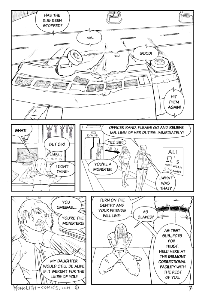 Omega Men - The Omega Problem transcript. Page: 7 Panel 1:
The bus is in a catastrophic state, sliding on its side toward the foreground. Its axle is flying off, and the emergency exit panels have burst open. The bus shows significant damage where it was hit. In the background, Pegasus is visible, emitting smoke.

SHERIFF BRAYSON (RADIO): Has the bus been stopped?
OFFICER LINN (WEAK)(RADIO): Yes...
SHERIFF BRAYSON (RADIO): Good!
SHERIFF BRAYSON (RADIO): Hit them again!

Panel 2:
The scene cuts to behind Officer Linn, who is staring at the screens in a state of shock, struggling to comprehend the orders she's just received.

OFFICER LINN: What!
OFFICER LINN: But Sir!
OFFICER LINN: I don't think-

Panel 3:
We transition to a lower level of the facility. Sheriff Brayson is walking ahead of Ex Machina. He instructs Officer Rand to relieve Officer Linn and continue using the Pegasus cannon.

SHERIFF BRAYSON: Officer Rand, please go and relieve Ms. Linn of her duties, immediately!
OFFICER RAND: Yes Sir!
EX MACHINA: You're a monster!
SHERIFF BRAYSON: ...What was that?

Panel 4:
Close-up of Ex Machina, who has been slammed against the wall by Sheriff Brayson. His outstretched arm and hand gripping her neck are visible, emphasizing his violent nature.

SHERIFF BRAYSON: You Omegas...
SHERIFF BRAYSON: You're the monsters!
SHERIFF BRAYSON: My daughter would still be alive if it weren't for the likes of you!

Panel 5:
A downcast Ex Machina is seen on her knees, appearing emotionally drained. Sheriff Brayson looms over her, revealing his twisted plans for her and her fellow Omegas.

SHERIFF BRAYSON: Turn on the Sentry and your friends will live-
EX MACHINA: As slaves?
SHERIFF BRAYSON: As test subjects for TRUST. Held here at the Belmont Correctional Facility with the rest of you.

